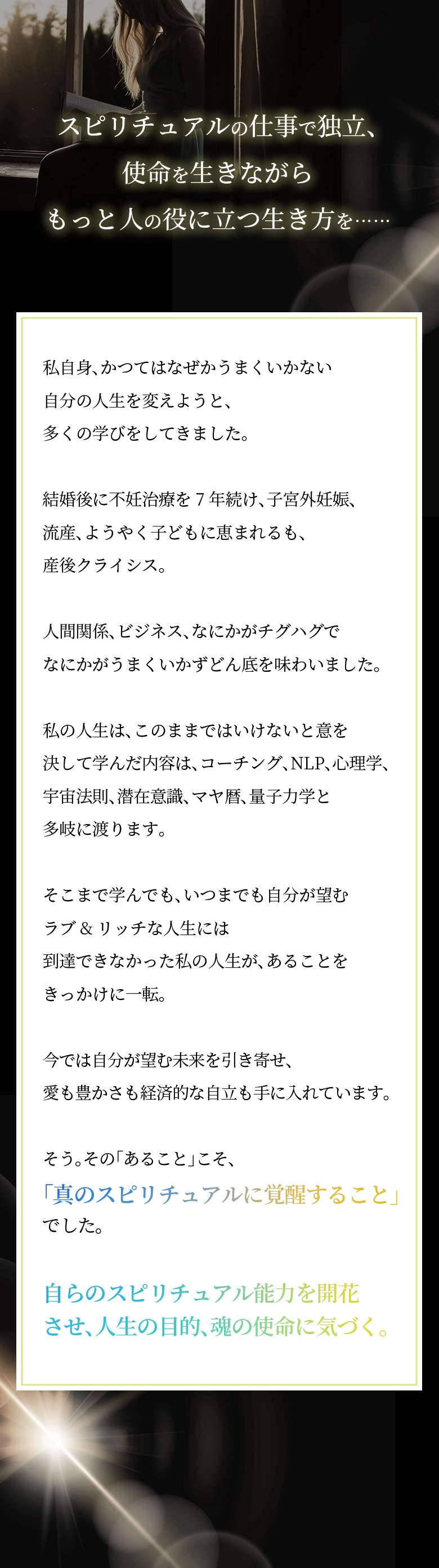 スピリチュアルの仕事で独立、使命を生きながらもっと人の役に立つ生き方を…… 私自身、かつてはなぜかうまくいかない自分の人生を変えようと、多くの学びをしてきました。 結婚後に不妊治療を7年続け、子宮外妊娠、流産、ようやく子どもに恵まれるも、産後クライシス。人間関係、ビジネス、なにかがチグハグでなにかがうまくいかずどん底を味わいました。 私の人生は、このままではいけないと意を決して学んだ内容は、コーチング、NLP、心理学、宇宙法則、潜在意識、マヤ暦、量子力学と多岐に渡ります。そこまで学んでも、いつまでも自分が望むラブ&リッチな人生には到達できなかった私の人生が、あることをきっかけに一転。今では自分が望む未来を引き寄せ、愛も豊かさも経済的な自立も手に入れています。 そう。その「あること」こそ、「真のスピリチュアルに覚醒すること」でした。 自らのスピリチュアル能力を開花させ、人生の目的、魂の使命に気づく。