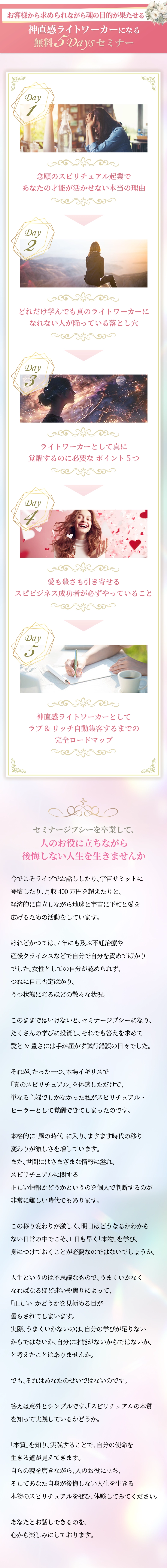 お客様から求められながら魂の目的が果たせる！ 神直感ライトワーカーになる無料５DAYS セミナー の概要 Day1：念願のスピリチュアル起業であなたの才能が活かせない本当の理由 Day2：どれだけ学んでも真のライトワーカーになれない人が陥っている落とし穴 Day3：ライトワーカーとして真に覚醒するのに必要なポイント５つ Day4：愛も豊さも引き寄せるスピビジネス成功者が必ずやっていること Day5：神直感ライトワーカーとしてラブ&リッチ自動集客するまでの完全ロードマップ セミナージプシーを卒業して、人のお役に立ちながら後悔しない人生を生きませんか 今でこそライブでお話ししたり、宇宙サミットに登壇したり、月収400万円を超えたりと、経済的に自立しながら地球と宇宙に平和と愛を広げるための活動をしています。 けれどかつては、7年にも及ぶ不妊治療や産後クライシスなどで自分で自分を責めてばかりでした。女性としての自分が認められず、つねに自己否定ばかり。うつ状態に陥るほどの散々な状況。 このままではいけないと、セミナージプシーになり、たくさんの学びに投資し、それでも答えを求めて愛と&豊さには手が届かず試行錯誤の日々でした。 それが、たった一つ、本場イギリスで「真のスピリチュアル」を体感しただけで、単なる主婦でしかなかった私がスピリチュアル・ヒーラーとして覚醒できてしまったのです。 本格的に「風の時代」に入り、ますます時代の移り変わりが激しさを増しています。また、世間にはさまざまな情報に溢れ、スピリチュアルに関する正しい情報かどうかというのを個人で判断するのが非常に難しい時代でもあります。この移り変わりが激しく、明日はどうなるかわからない日常の中でこそ、1日も早く「本物」を学び、身につけておくことが必要なのではないでしょうか。 人生というのは不思議なもので、うまくいかなくなればなるほど迷いや焦りによって、「正しい」かどうかを見極める目が曇らされてしまいます。実際、うまくいかないのは、自分の学びが足りないからではないか、自分に才能がないからではないか、と考えたことはありませんか。 でも、それはあなたのせいではないのです。 答えは意外とシンプルです。「スピリチュアルの本質」を知って実践しているかどうか。 「本質」を知り、実践することで、自分の使命を生きる道が見えてきます。 自らの魂を磨きながら、人のお役に立ち、そしてあなた自身が後悔しない人生を生きる本物のスピリチュアルをぜひ、体験してみてください。 あなたとお話しできるのを、心から楽しみにしております。